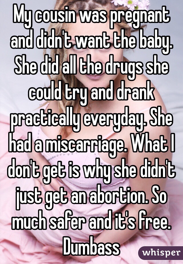 My cousin was pregnant and didn't want the baby. She did all the drugs she could try and drank practically everyday. She had a miscarriage. What I don't get is why she didn't just get an abortion. So much safer and it's free. Dumbass 