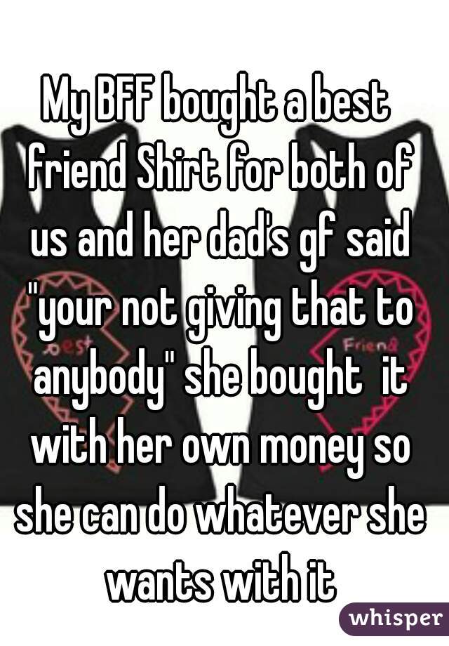 My BFF bought a best friend Shirt for both of us and her dad's gf said "your not giving that to anybody" she bought  it with her own money so she can do whatever she wants with it