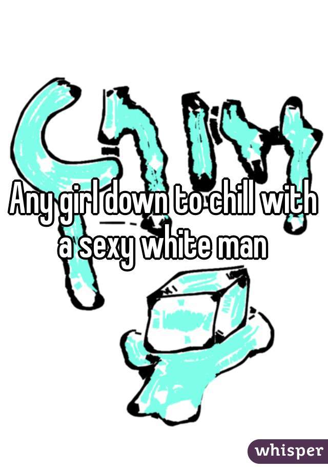Any girl down to chill with a sexy white man 
