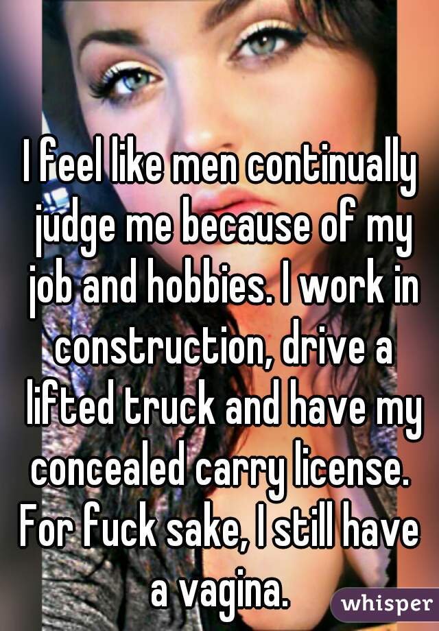 I feel like men continually judge me because of my job and hobbies. I work in construction, drive a lifted truck and have my concealed carry license. 
For fuck sake, I still have a vagina. 