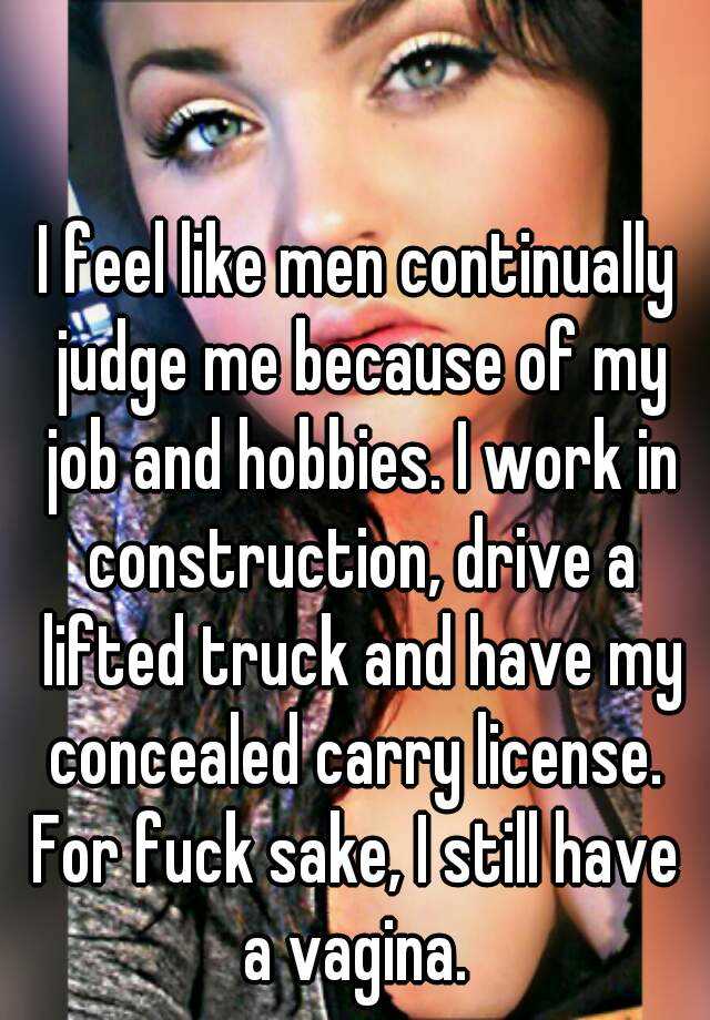 I feel like men continually judge me because of my job and hobbies. I work in construction, drive a lifted truck and have my concealed carry license. 
For fuck sake, I still have a vagina. 