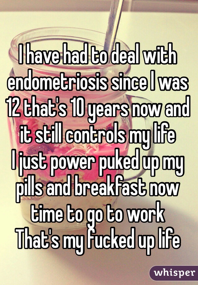 I have had to deal with endometriosis since I was 12 that's 10 years now and it still controls my life 
I just power puked up my pills and breakfast now time to go to work
That's my fucked up life