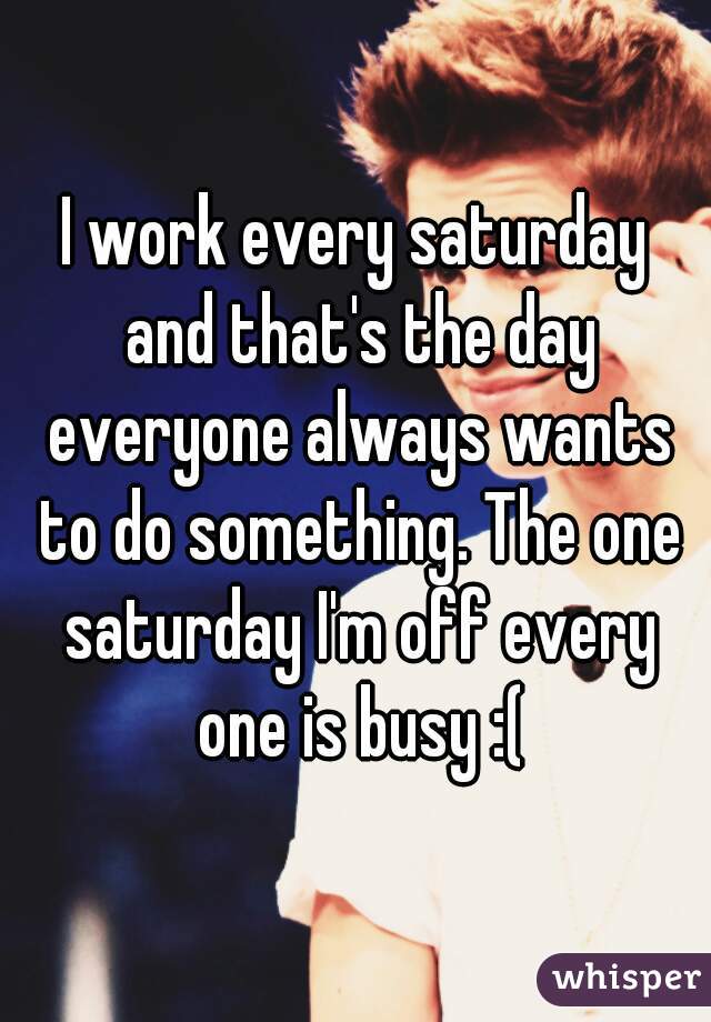 I work every saturday and that's the day everyone always wants to do something. The one saturday I'm off every one is busy :(