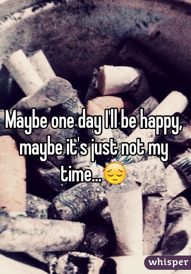 Maybe one day I'll be happy, maybe it's just not my time...😔