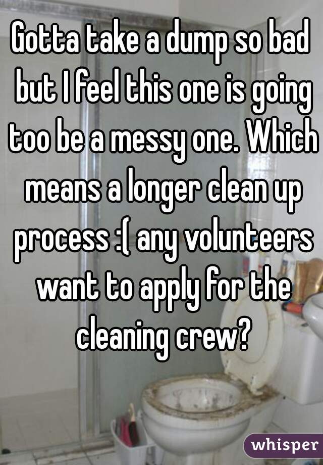Gotta take a dump so bad but I feel this one is going too be a messy one. Which means a longer clean up process :( any volunteers want to apply for the cleaning crew?
