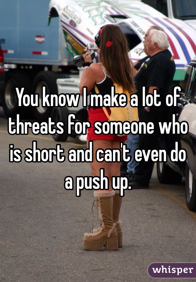 You know I make a lot of threats for someone who is short and can't even do a push up.
