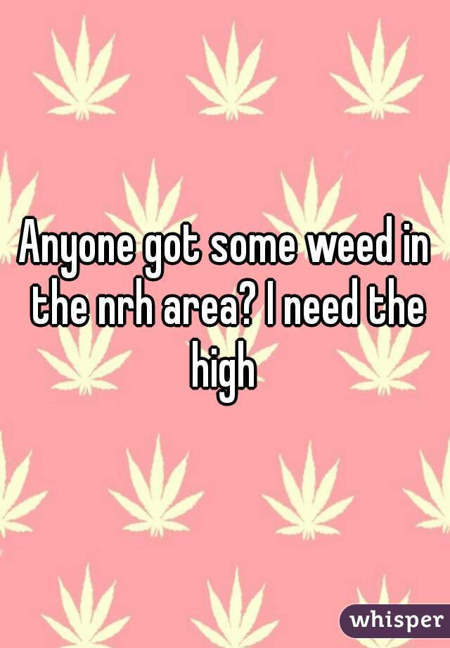 Anyone got some weed in the nrh area? I need the high 