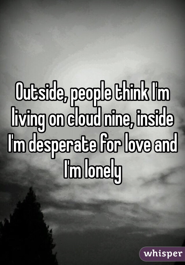 Outside, people think I'm living on cloud nine, inside I'm desperate for love and I'm lonely