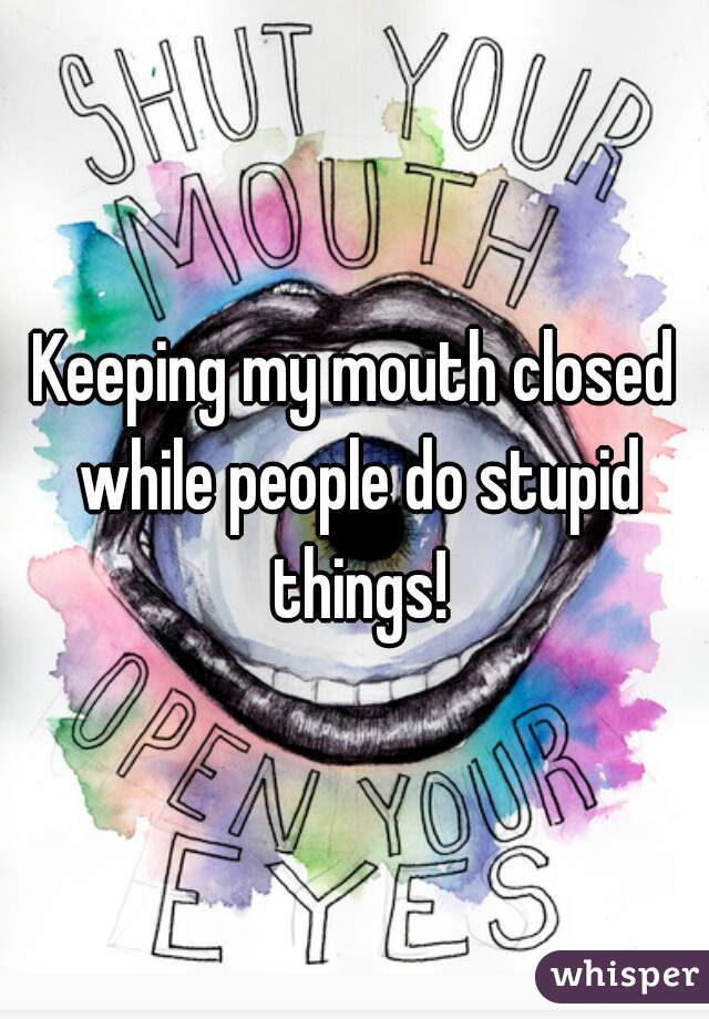 Keeping my mouth closed while people do stupid things!