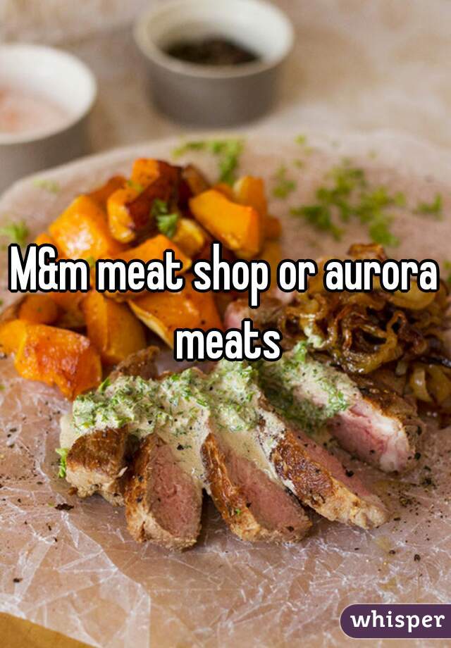 M&m meat shop or aurora meats
