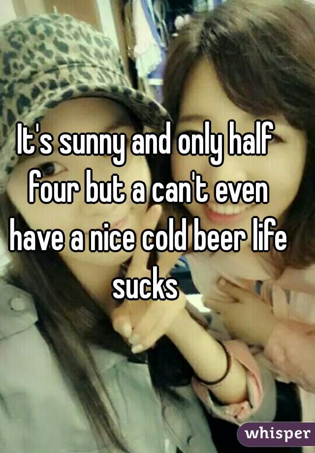 It's sunny and only half four but a can't even have a nice cold beer life sucks 
