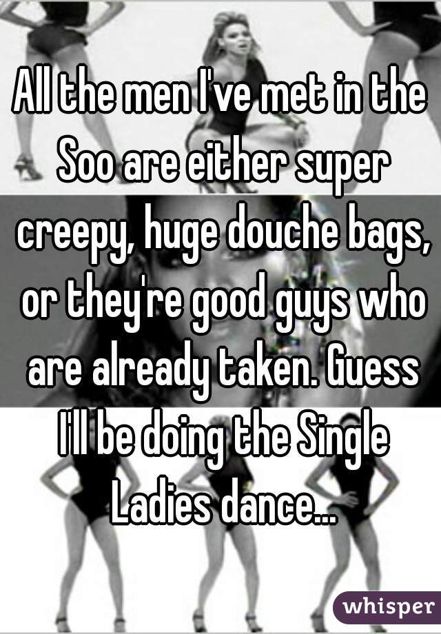 All the men I've met in the Soo are either super creepy, huge douche bags, or they're good guys who are already taken. Guess I'll be doing the Single Ladies dance...