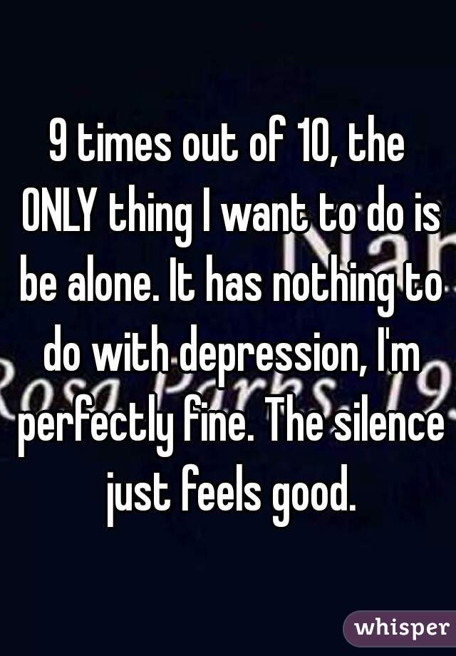 9 times out of 10, the ONLY thing I want to do is be alone. It has nothing to do with depression, I'm perfectly fine. The silence just feels good.