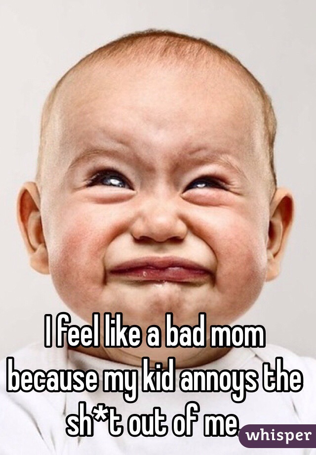 I feel like a bad mom because my kid annoys the sh*t out of me.