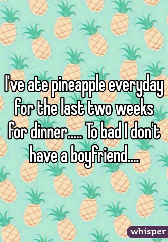 I've ate pineapple everyday for the last two weeks for dinner..... To bad I don't have a boyfriend....