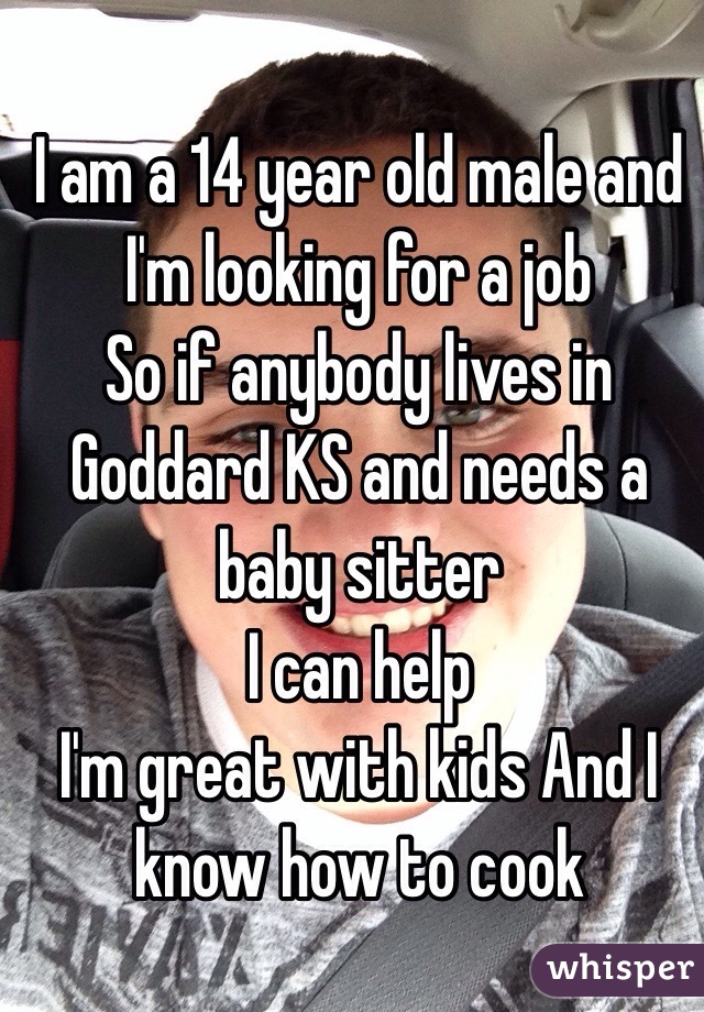 I am a 14 year old male and  I'm looking for a job 
So if anybody lives in Goddard KS and needs a baby sitter 
I can help 
I'm great with kids And I know how to cook 
