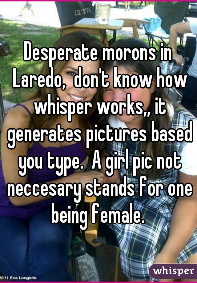 Desperate morons in Laredo,  don't know how whisper works,, it generates pictures based you type.  A girl pic not neccesary stands for one being female. 