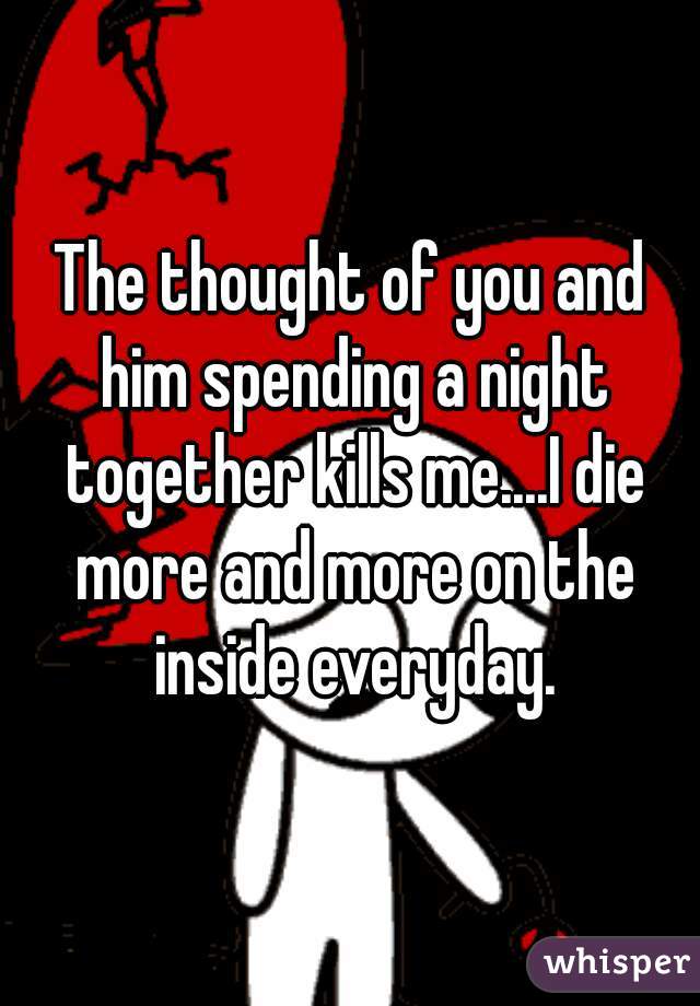The thought of you and him spending a night together kills me....I die more and more on the inside everyday.
