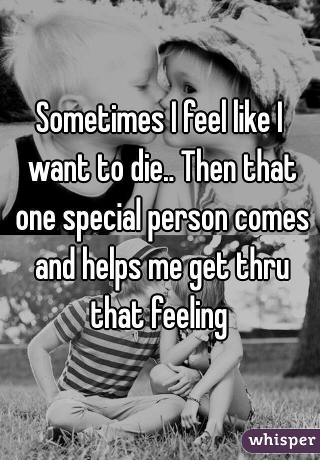 Sometimes I feel like I want to die.. Then that one special person comes and helps me get thru that feeling 