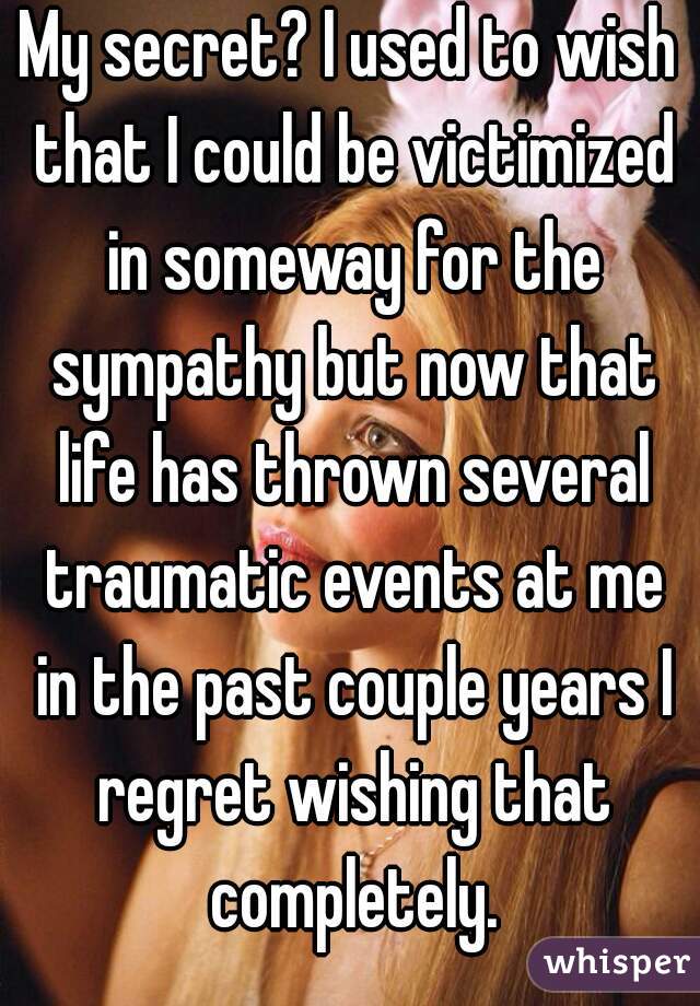 My secret? I used to wish that I could be victimized in someway for the sympathy but now that life has thrown several traumatic events at me in the past couple years I regret wishing that completely.