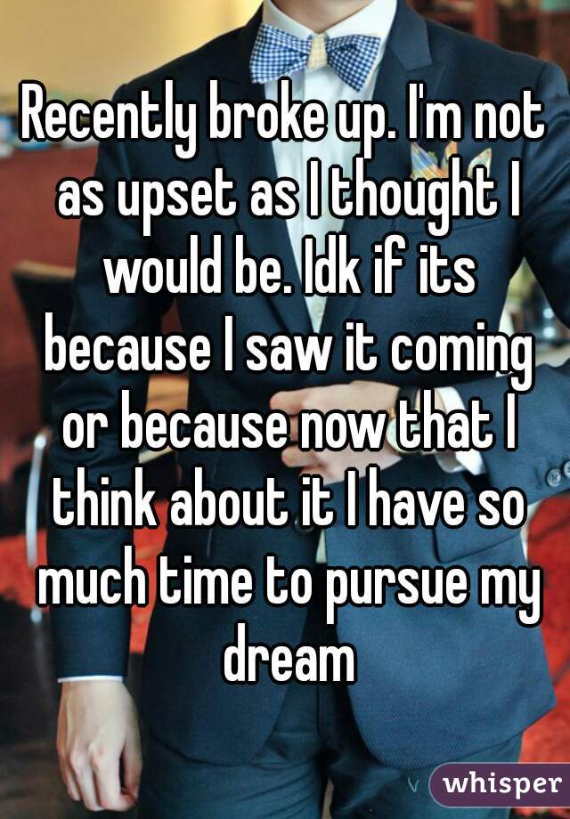 Recently broke up. I'm not as upset as I thought I would be. Idk if its because I saw it coming or because now that I think about it I have so much time to pursue my dream