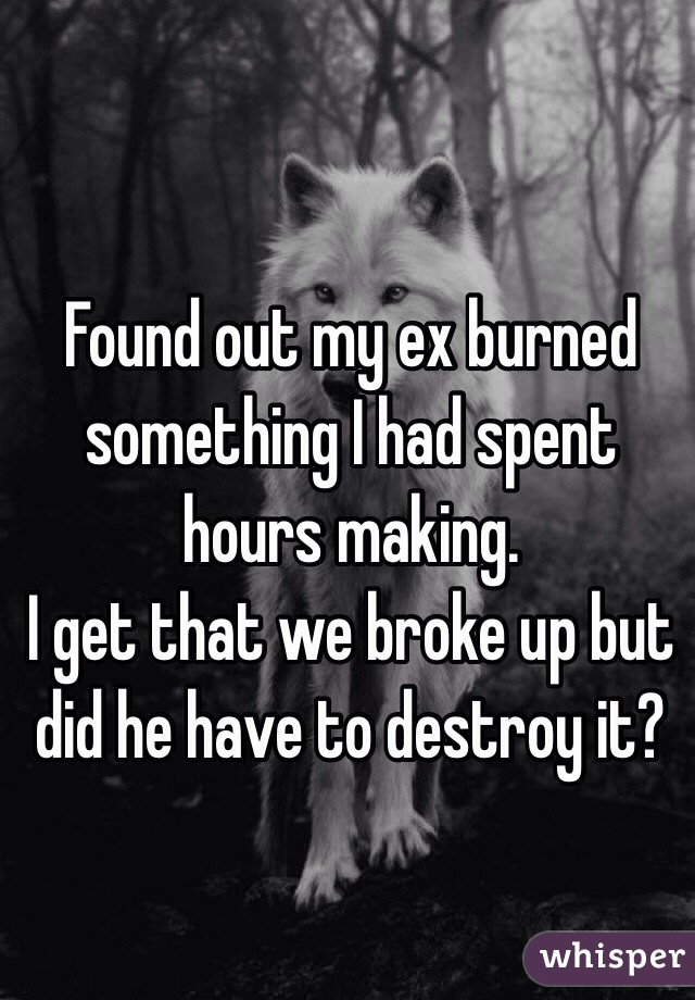 Found out my ex burned something I had spent hours making. 
I get that we broke up but did he have to destroy it? 