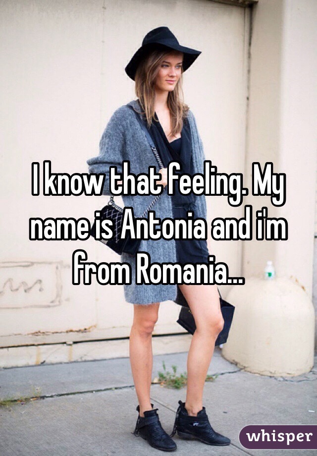 I know that feeling. My name is Antonia and i'm from Romania...
