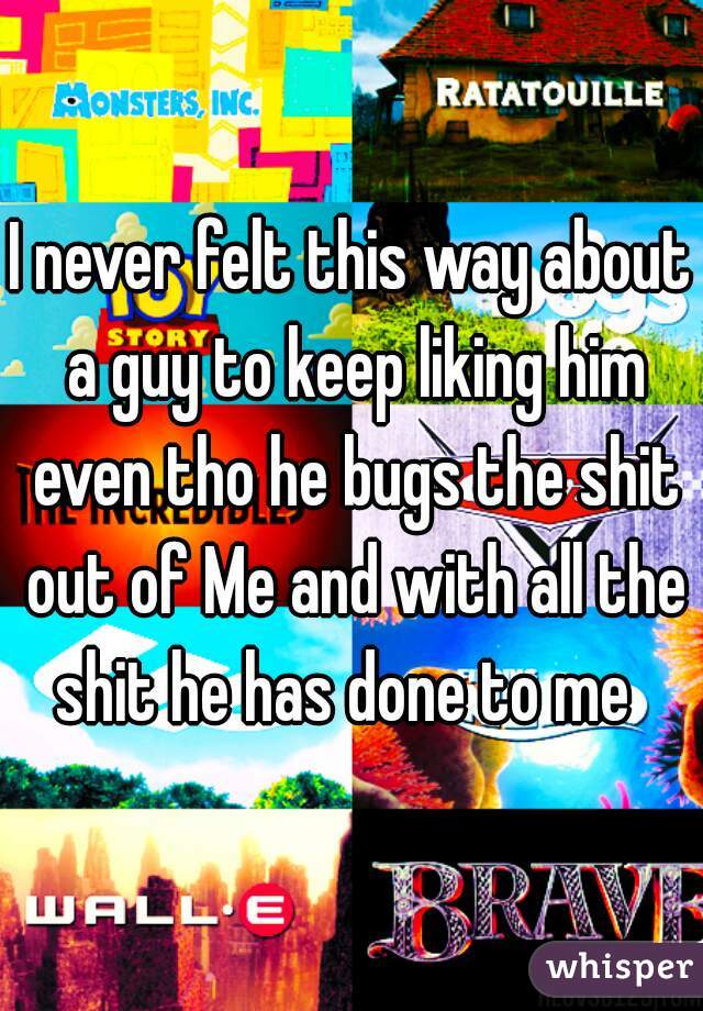 I never felt this way about a guy to keep liking him even tho he bugs the shit out of Me and with all the shit he has done to me  