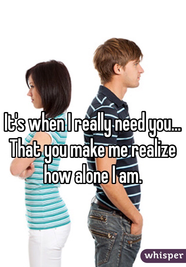 It's when I really need you... That you make me realize how alone I am.