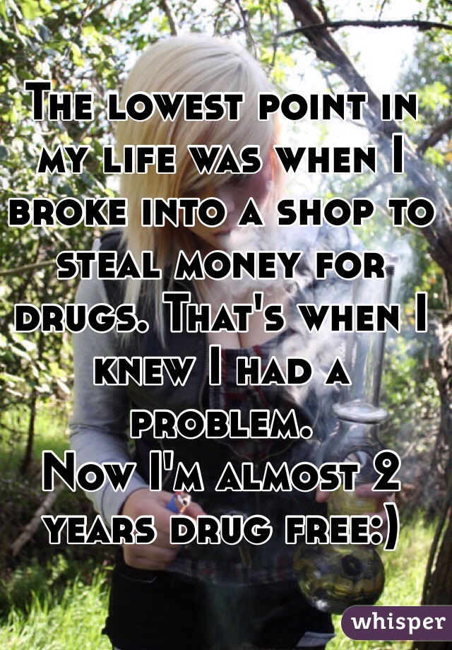 The lowest point in my life was when I broke into a shop to steal money for drugs. That's when I knew I had a problem.
Now I'm almost 2 years drug free:) 