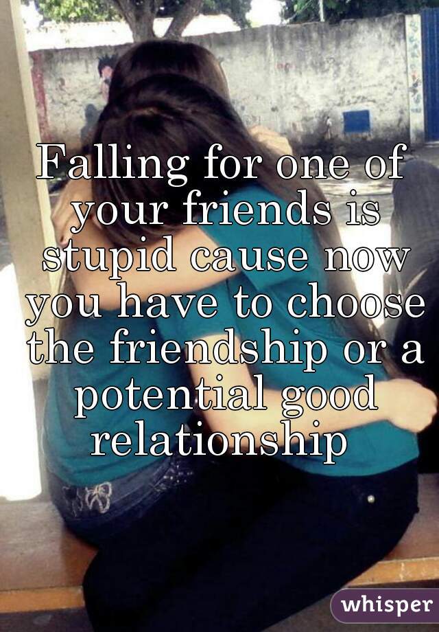Falling for one of your friends is stupid cause now you have to choose the friendship or a potential good relationship 