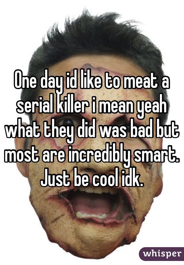 One day id like to meat a serial killer i mean yeah what they did was bad but most are incredibly smart. Just be cool idk.