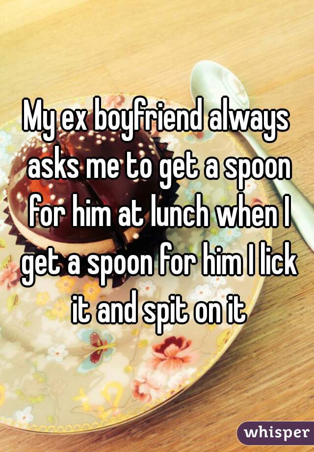 My ex boyfriend always asks me to get a spoon for him at lunch when I get a spoon for him I lick it and spit on it