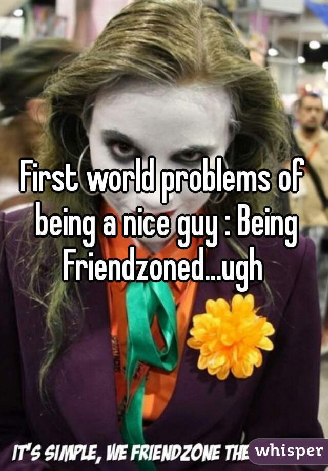 First world problems of being a nice guy : Being Friendzoned...ugh 
