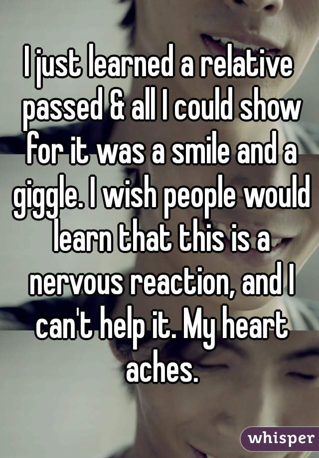 I just learned a relative passed & all I could show for it was a smile and a giggle. I wish people would learn that this is a nervous reaction, and I can't help it. My heart aches.