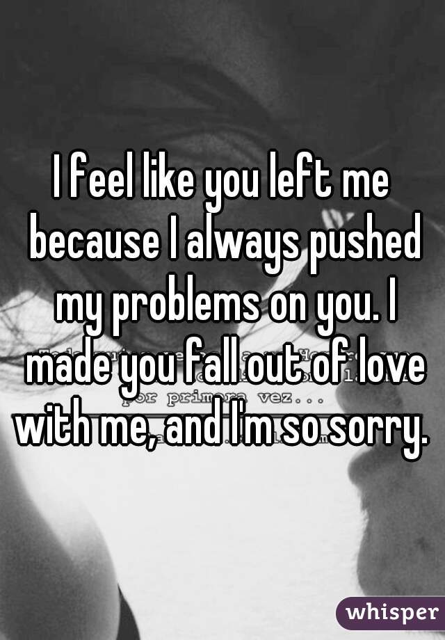 I feel like you left me because I always pushed my problems on you. I made you fall out of love with me, and I'm so sorry. 