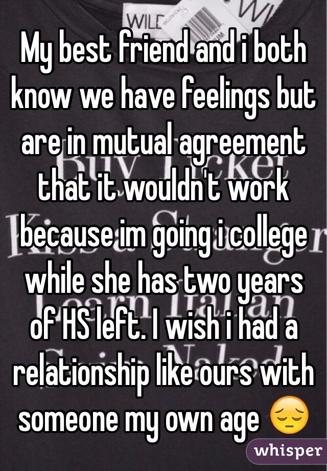 My best friend and i both know we have feelings but are in mutual agreement that it wouldn't work because im going i college while she has two years of HS left. I wish i had a relationship like ours with someone my own age 😔