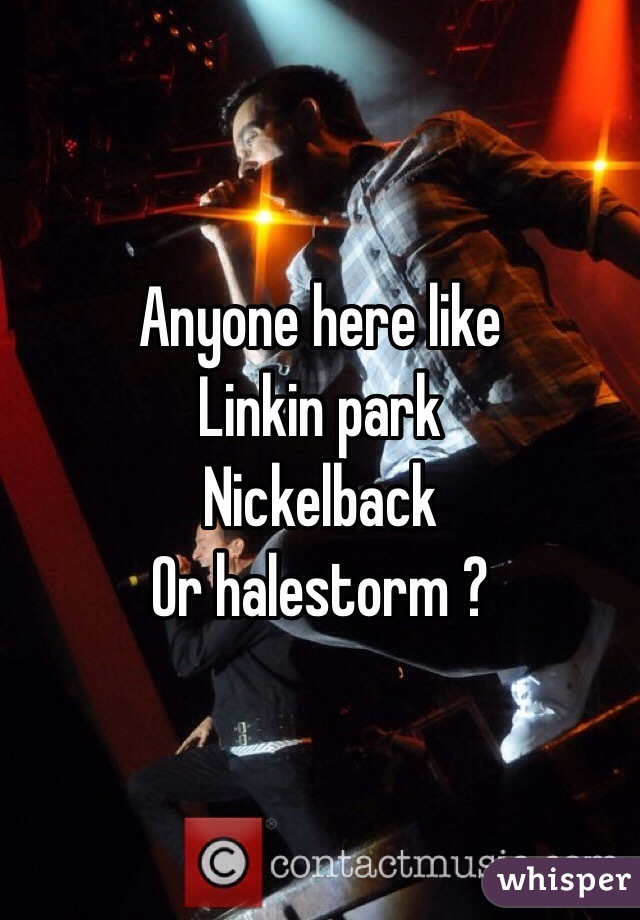 Anyone here like 
Linkin park
Nickelback
Or halestorm ?