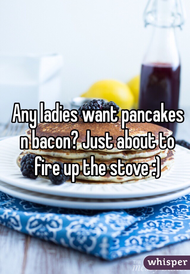 Any ladies want pancakes n bacon? Just about to fire up the stove :)