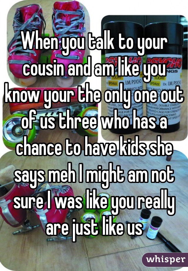 When you talk to your cousin and am like you know your the only one out of us three who has a chance to have kids she says meh I might am not sure I was like you really are just like us 