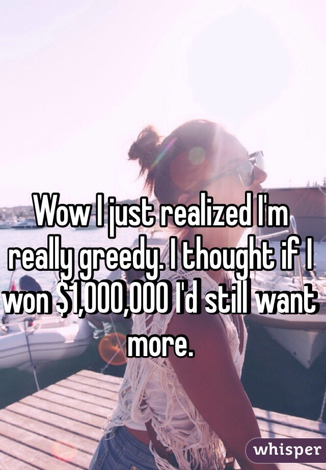 Wow I just realized I'm really greedy. I thought if I won $1,000,000 I'd still want more. 