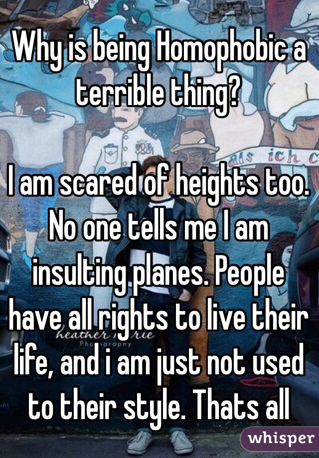 Why is being Homophobic a terrible thing? 

I am scared of heights too. No one tells me I am insulting planes. People have all rights to live their life, and i am just not used to their style. Thats all