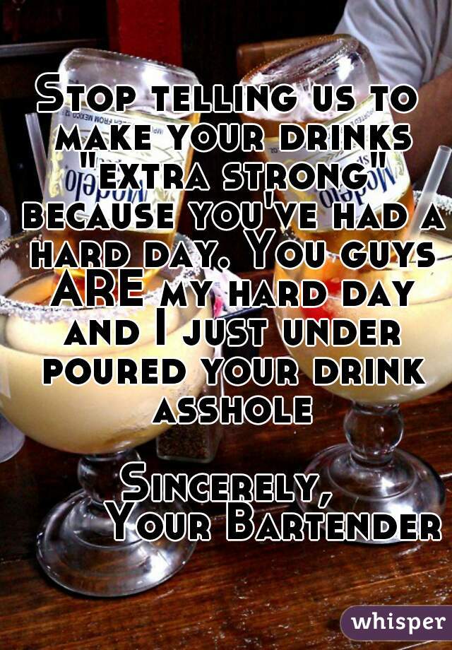 Stop telling us to make your drinks "extra strong" because you've had a hard day. You guys ARE my hard day and I just under poured your drink asshole

Sincerely,
       Your Bartender