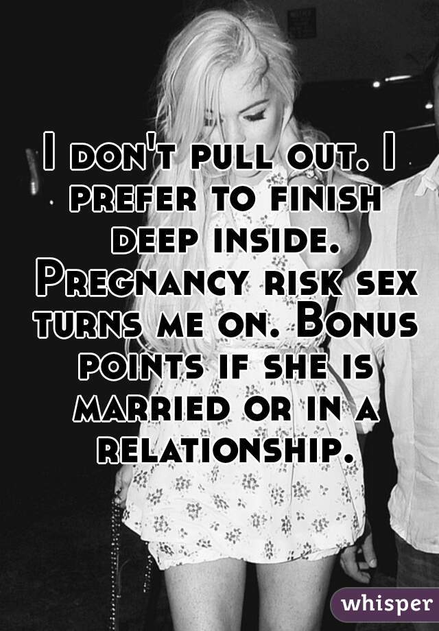 I don't pull out. I prefer to finish deep inside. Pregnancy risk sex turns me on. Bonus points if she is married or in a relationship.