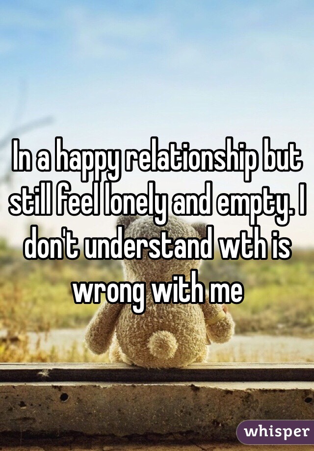 In a happy relationship but still feel lonely and empty. I don't understand wth is wrong with me
