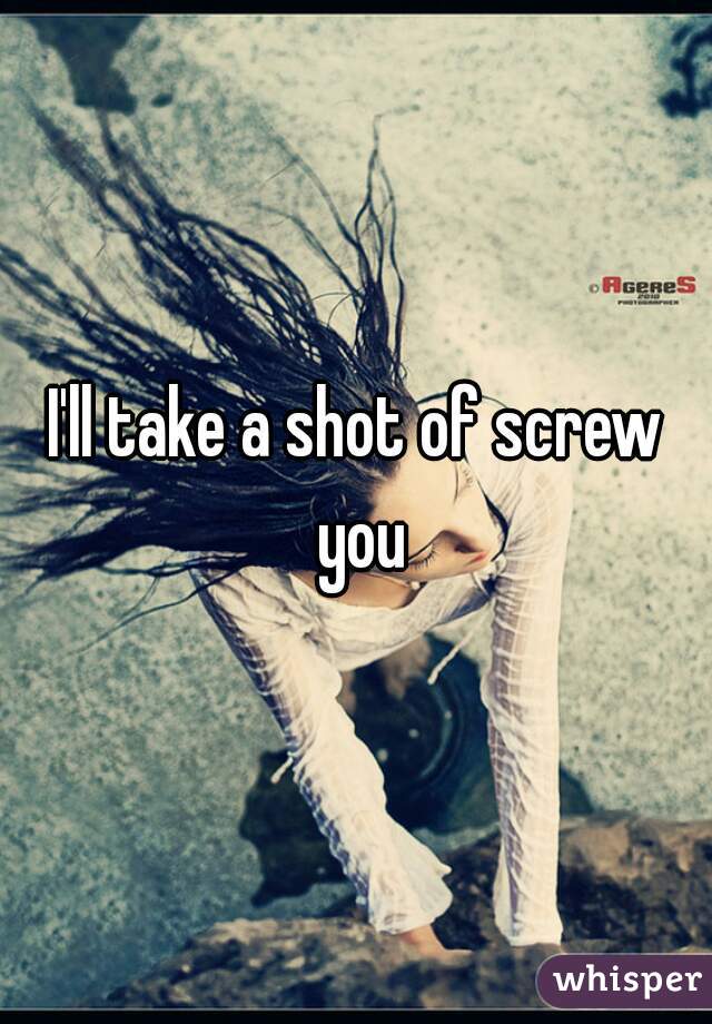 I'll take a shot of screw you