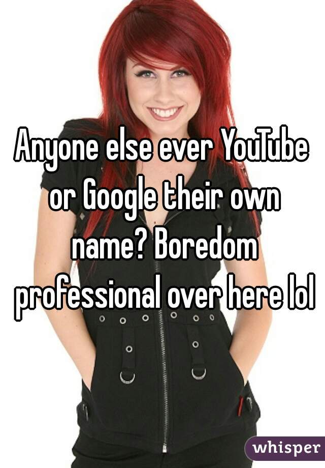 Anyone else ever YouTube or Google their own name? Boredom professional over here lol