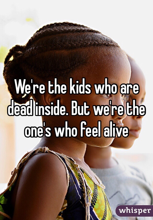 We're the kids who are dead inside. But we're the one's who feel alive