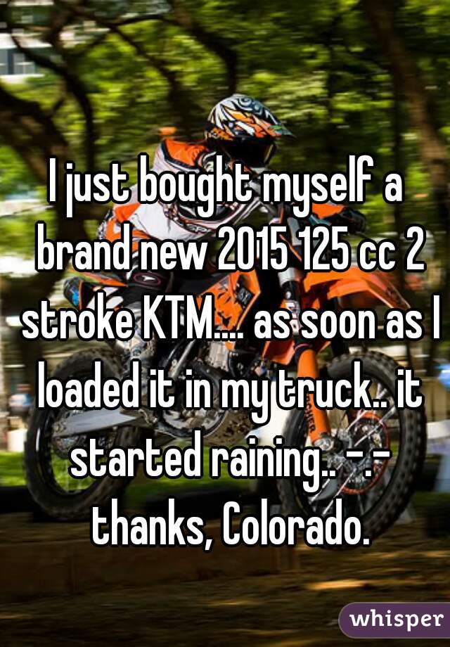 I just bought myself a brand new 2015 125 cc 2 stroke KTM.... as soon as I loaded it in my truck.. it started raining.. -.- thanks, Colorado.