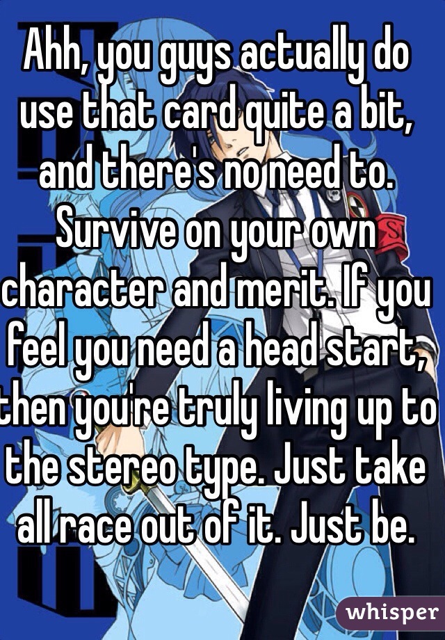 Ahh, you guys actually do use that card quite a bit, and there's no need to. Survive on your own character and merit. If you feel you need a head start, then you're truly living up to the stereo type. Just take all race out of it. Just be. 